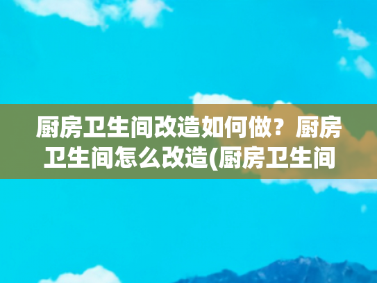 厨房卫生间改造如何做？厨房卫生间怎么改造(厨房卫生间改造秘籍：焕新空间，提升生活品质)