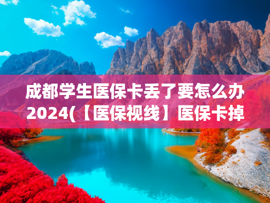 成都学生医保卡丢了要怎么办2024(【医保视线】医保卡掉了，第一时间这样做更稳当......)