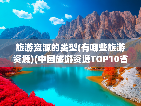 旅游资源的类型(有哪些旅游资源)(中国旅游资源TOP10省份：四川仅排第3，最后一个90%游客都忽略！)