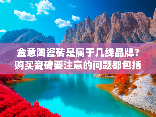 金意陶瓷砖是属于几线品牌？购买瓷砖要注意的问题都包括哪些？(拥有三大生产基地，生产实力强大，金意陶瓷砖是个什么样的品牌？)