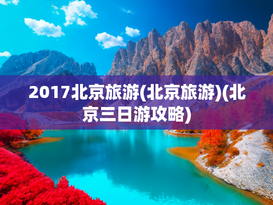 2017北京旅游(北京旅游)(北京三日游攻略)