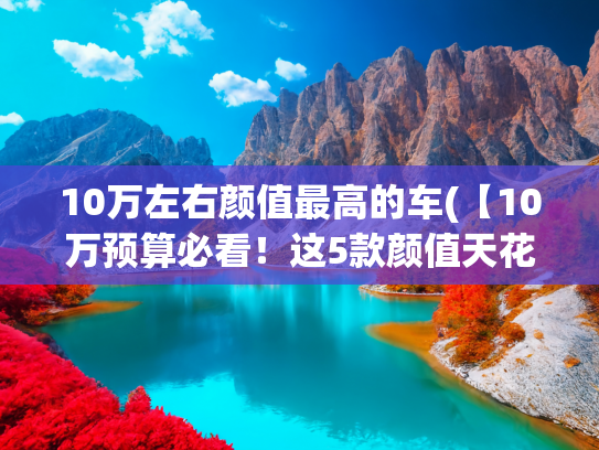 10万左右颜值最高的车(【10万预算必看！这5款颜值天花板轿车，开上街回头率爆表！】)