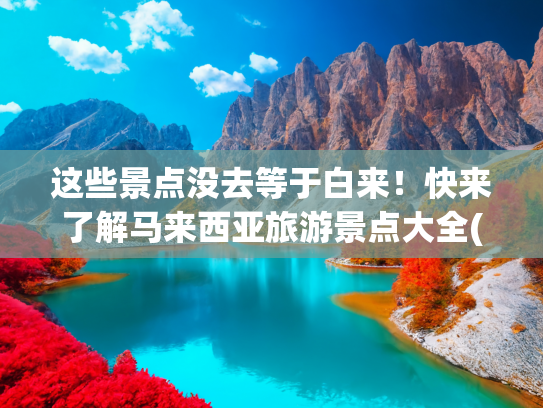 这些景点没去等于白来！快来了解马来西亚旅游景点大全(人均500住别墅！马来西亚私藏“美人鱼岛”，果冻海美到哭！)