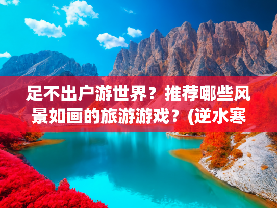 足不出户游世界？推荐哪些风景如画的旅游游戏？(逆水寒成了旅游神器！一眼万年的绝美“景点”居然全免费)