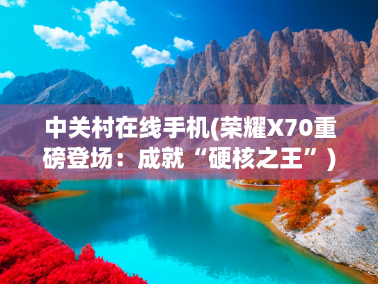 中关村在线手机(荣耀X70重磅登场：成就“硬核之王”)