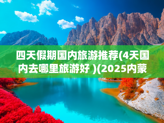 四天假期国内旅游推荐(4天国内去哪里旅游好 )(2025内蒙旅游四天三晚多少钱？内蒙跟团4日游景点攻略，花费分享)