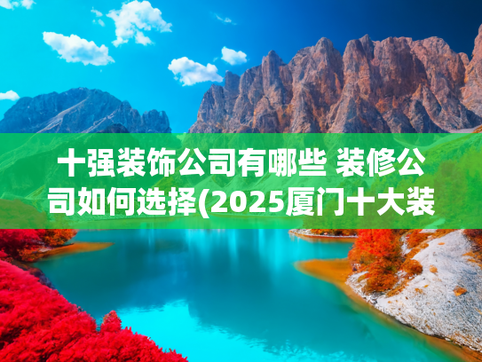 十强装饰公司有哪些 装修公司如何选择(2025厦门十大装修公司口碑排名榜(2025业主好评))