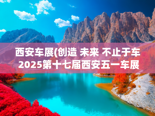 西安车展(创造 未来 不止于车 2025第十七届西安五一车展盛大启幕)