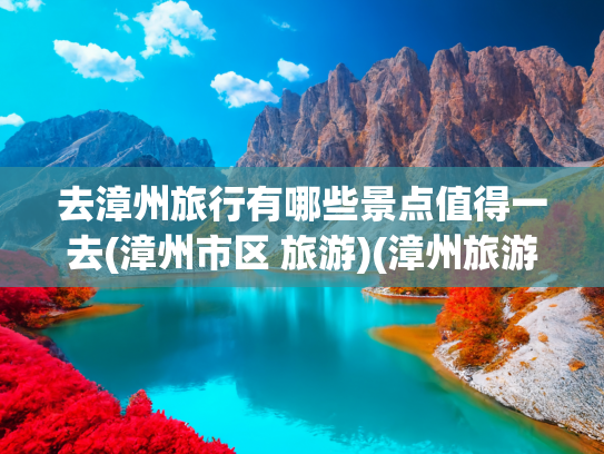 去漳州旅行有哪些景点值得一去(漳州市区 旅游)(漳州旅游，这三个地方是精华，看完就差不多了)