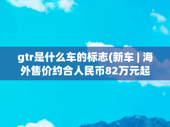 gtr是什么车的标志(新车 | 海外售价约合人民币82万元起，2023款日产GT-R发布)