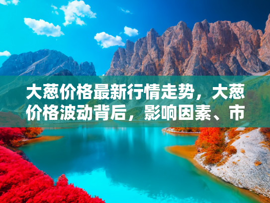 大葱价格最新行情走势，大葱价格波动背后，影响因素、市场走势与未来预测