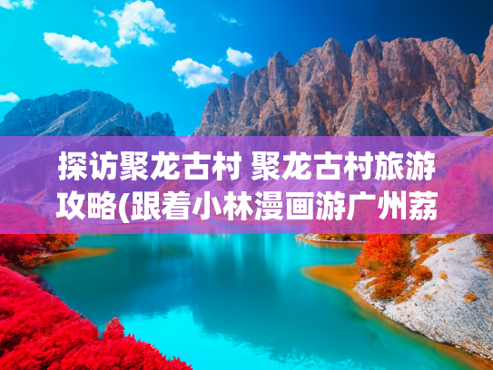 探访聚龙古村 聚龙古村旅游攻略(跟着小林漫画游广州荔湾！三条精品路线探秘西关烟火)