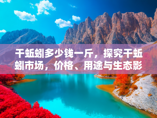 干蚯蚓多少钱一斤，探究干蚯蚓市场，价格、用途与生态影响