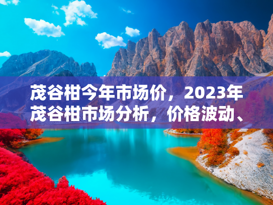 茂谷柑今年市场价，2023年茂谷柑市场分析，价格波动、供需变化与未来趋势