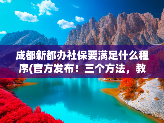 成都新都办社保要满足什么程序(官方发布！三个方法，教你落户成都)