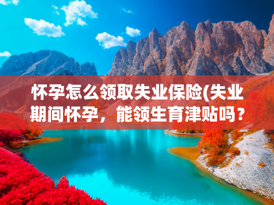怀孕怎么领取失业保险(失业期间怀孕，能领生育津贴吗？国家给的答案来了！)