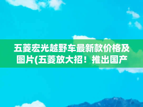 五菱宏光越野车最新款价格及图片(五菱放大招！推出国产“吉姆尼”，方盒子+后驱+双联屏，才7.68万)