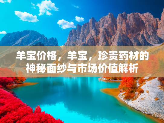 羊宝价格，羊宝，珍贵药材的神秘面纱与市场价值解析