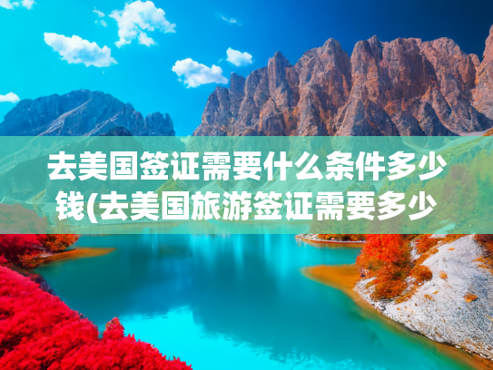 去美国签证需要什么条件多少钱(去美国旅游签证需要多少钱)(必看！美国签证最新申请攻略，手把手教你通关)
