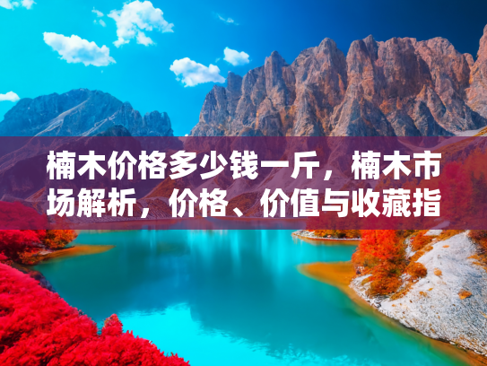 楠木价格多少钱一斤，楠木市场解析，价格、价值与收藏指南
