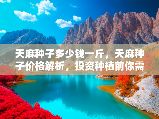 天麻种子多少钱一斤，天麻种子价格解析，投资种植前你需要了解的几件事
