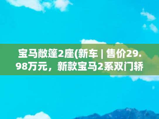 宝马敞篷2座(新车 | 售价29.98万元，新款宝马2系双门轿跑车上市，换装双连屏)