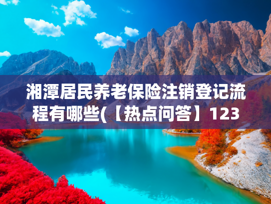 湘潭居民养老保险注销登记流程有哪些(【热点问答】12345便民服务热线咨询热点问答)