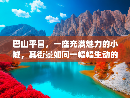 巴山平昌，一座充满魅力的小城，其街景如同一幅幅生动的画卷，在岁月中静静舒展(青山为伴，绿水相依，走进四川平昌，听巴山人家故事)