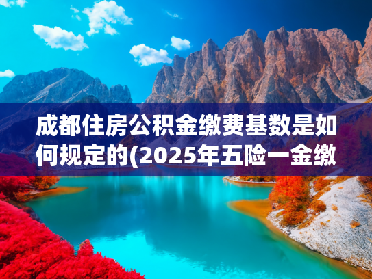 成都住房公积金缴费基数是如何规定的(2025年五险一金缴费新基数！)