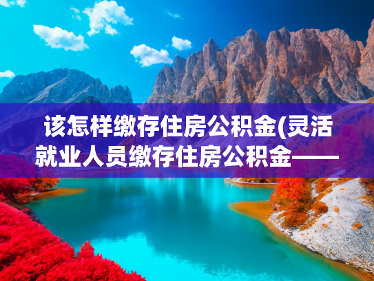 该怎样缴存住房公积金(灵活就业人员缴存住房公积金——热点问题解答之缴存篇)
