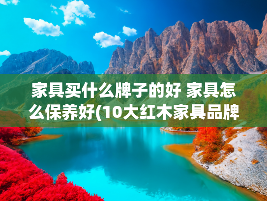 家具买什么牌子的好 家具怎么保养好(10大红木家具品牌名单 红木家具牌子哪个好（Maigoo）)