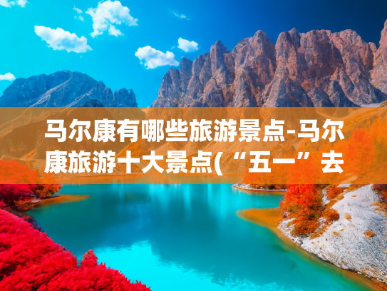 马尔康有哪些旅游景点-马尔康旅游十大景点(“五一”去马尔康怎么玩？“3+3”文旅新场景等你挑 | 新闻发布最前线)