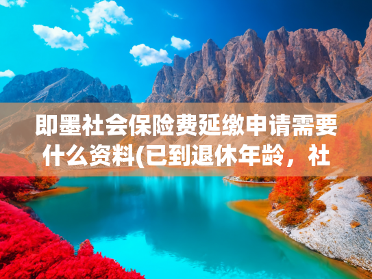 即墨社会保险费延缴申请需要什么资料(已到退休年龄，社保未满15年，该怎么办？（延缴？趸缴？退保？）)