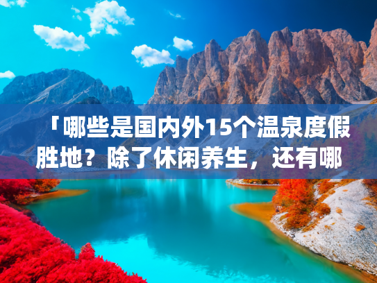 「哪些是国内外15个温泉度假胜地？除了休闲养生，还有哪些好风光？」(世界十大温泉排名 世界十大顶级温泉排行榜)