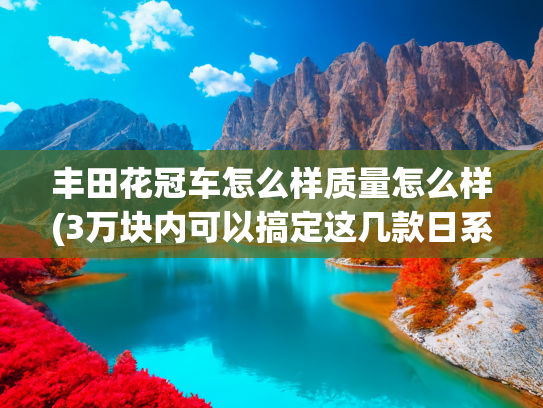 丰田花冠车怎么样质量怎么样(3万块内可以搞定这几款日系二手车，每款都经济省油，还特别扛造)