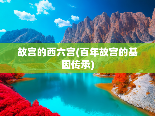 故宫的西六宫(百年故宫的基因传承)