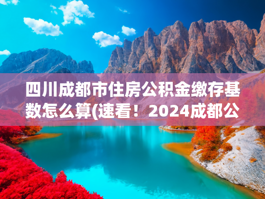 四川成都市住房公积金缴存基数怎么算(速看！2024成都公积金缴存标准！)