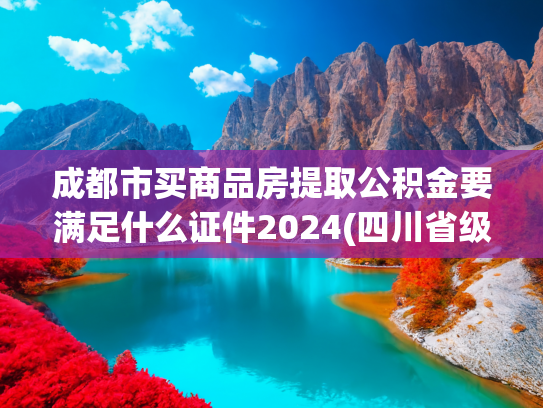 成都市买商品房提取公积金要满足什么证件2024(四川省级住房公积金：在成都购房，支持购房提取代际互助)