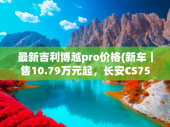 最新吉利博越pro价格(新车｜售10.79万元起，长安CS75 PRO上市，提供7座/竞争吉利博越L)