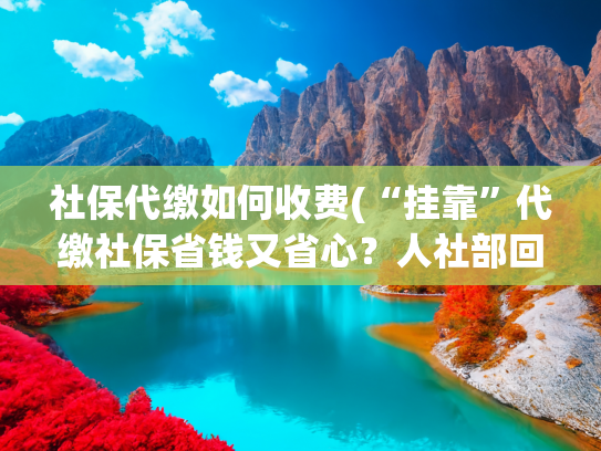社保代缴如何收费(“挂靠”代缴社保省钱又省心？人社部回应)