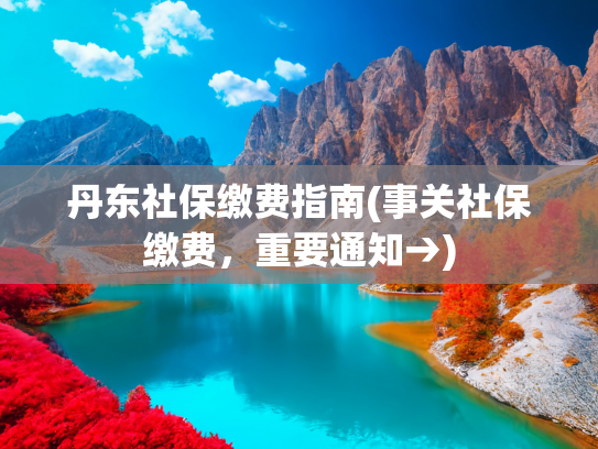 丹东社保缴费指南(事关社保缴费，重要通知→)