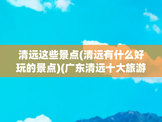 清远这些景点(清远有什么好玩的景点)(广东清远十大旅游景点攻略)