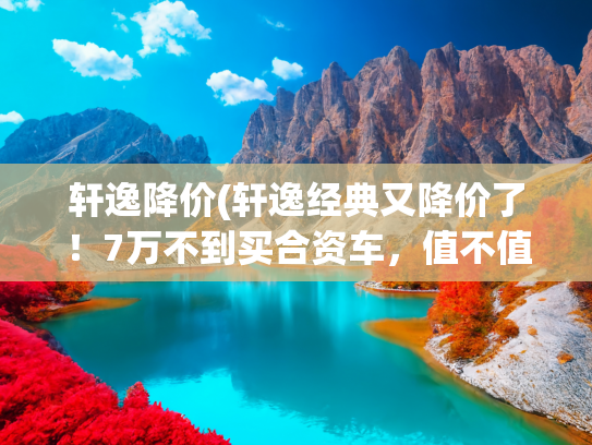 轩逸降价(轩逸经典又降价了！7万不到买合资车，值不值？)
