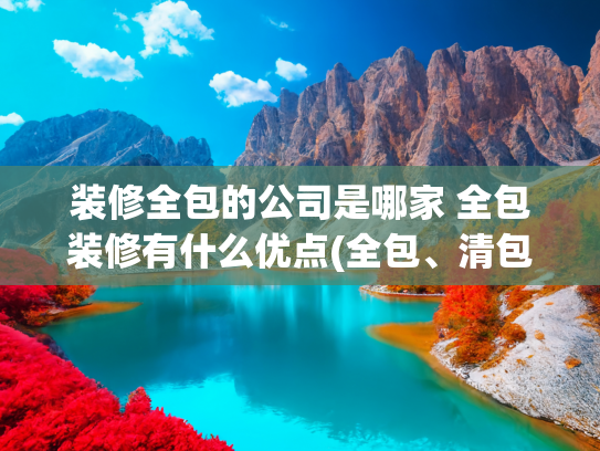 装修全包的公司是哪家 全包装修有什么优点(全包、清包、半包到底哪个好？优劣势都给大家列出来了，看着明了)