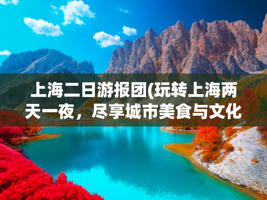 上海二日游报团(玩转上海两天一夜，尽享城市美食与文化)(跟团去上海旅游2日游大概路线，去上海报团二天要多少钱)