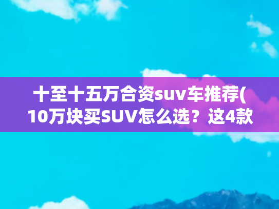 十至十五万合资suv车推荐(10万块买SUV怎么选？这4款车一定要看！)