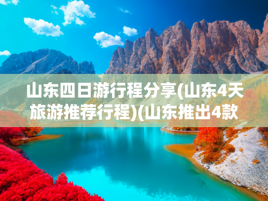 山东四日游行程分享(山东4天旅游推荐行程)(山东推出4款主题旅游计次票线路，具体怎么玩？攻略请收好)
