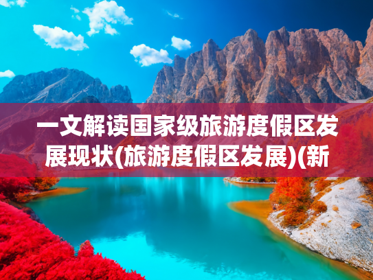 一文解读国家级旅游度假区发展现状(旅游度假区发展)(新名录！60项世界遗产、358家5A景区、85家国家级旅游度假区)