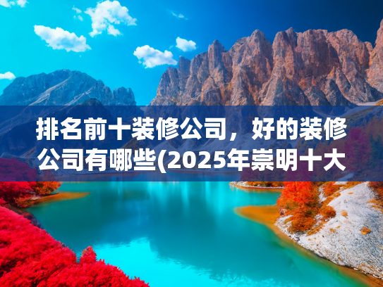 排名前十装修公司，好的装修公司有哪些(2025年崇明十大装修公司排名榜单（业主口碑好评十强推荐）)