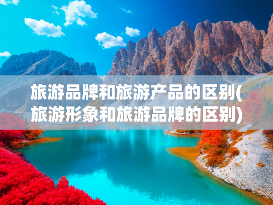 旅游品牌和旅游产品的区别(旅游形象和旅游品牌的区别)(旅游域名交易平台哪个大？探索数字资产的价值与选择)